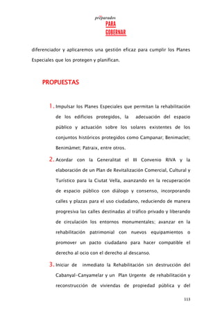 113
diferenciador y aplicaremos una gestión eficaz para cumplir los Planes
Especiales que los protegen y planifican.
PROPUESTAS
1. Impulsar los Planes Especiales que permitan la rehabilitación
de los edificios protegidos, la adecuación del espacio
público y actuación sobre los solares existentes de los
conjuntos históricos protegidos como Campanar; Benimaclet;
Benimàmet; Patraix, entre otros.
2. Acordar con la Generalitat el III Convenio RIVA y la
elaboración de un Plan de Revitalización Comercial, Cultural y
Turístico para la Ciutat Vella, avanzando en la recuperación
de espacio público con diálogo y consenso, incorporando
calles y plazas para el uso ciudadano, reduciendo de manera
progresiva las calles destinadas al tráfico privado y liberando
de circulación los entornos monumentales; avanzar en la
rehabilitación patrimonial con nuevos equipamientos o
promover un pacto ciudadano para hacer compatible el
derecho al ocio con el derecho al descanso.
3. Iniciar de inmediato la Rehabilitación sin destrucción del
Cabanyal-Canyamelar y un Plan Urgente de rehabilitación y
reconstrucción de viviendas de propiedad pública y del
 