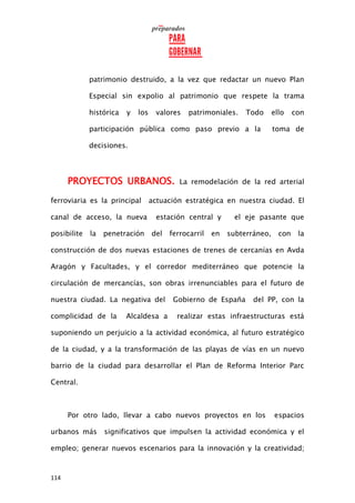 114
patrimonio destruido, a la vez que redactar un nuevo Plan
Especial sin expolio al patrimonio que respete la trama
histórica y los valores patrimoniales. Todo ello con
participación pública como paso previo a la toma de
decisiones.
PROYECTOS URBANOS. La remodelación de la red arterial
ferroviaria es la principal actuación estratégica en nuestra ciudad. El
canal de acceso, la nueva estación central y el eje pasante que
posibilite la penetración del ferrocarril en subterráneo, con la
construcción de dos nuevas estaciones de trenes de cercanías en Avda
Aragón y Facultades, y el corredor mediterráneo que potencie la
circulación de mercancías, son obras irrenunciables para el futuro de
nuestra ciudad. La negativa del Gobierno de España del PP, con la
complicidad de la Alcaldesa a realizar estas infraestructuras está
suponiendo un perjuicio a la actividad económica, al futuro estratégico
de la ciudad, y a la transformación de las playas de vías en un nuevo
barrio de la ciudad para desarrollar el Plan de Reforma Interior Parc
Central.
Por otro lado, llevar a cabo nuevos proyectos en los espacios
urbanos más significativos que impulsen la actividad económica y el
empleo; generar nuevos escenarios para la innovación y la creatividad;
 