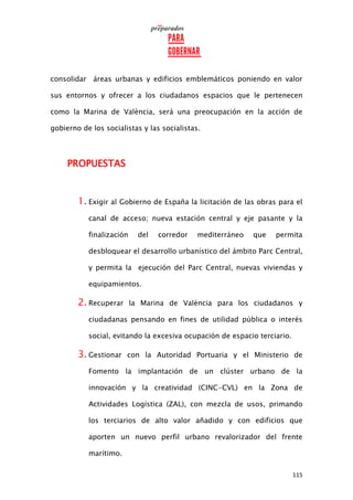 115
consolidar áreas urbanas y edificios emblemáticos poniendo en valor
sus entornos y ofrecer a los ciudadanos espacios que le pertenecen
como la Marina de València, será una preocupación en la acción de
gobierno de los socialistas y las socialistas.
PROPUESTAS
1. Exigir al Gobierno de España la licitación de las obras para el
canal de acceso; nueva estación central y eje pasante y la
finalización del corredor mediterráneo que permita
desbloquear el desarrollo urbanístico del ámbito Parc Central,
y permita la ejecución del Parc Central, nuevas viviendas y
equipamientos.
2. Recuperar la Marina de València para los ciudadanos y
ciudadanas pensando en fines de utilidad pública o interés
social, evitando la excesiva ocupación de espacio terciario.
3. Gestionar con la Autoridad Portuaria y el Ministerio de
Fomento la implantación de un clúster urbano de la
innovación y la creatividad (CINC-CVL) en la Zona de
Actividades Logística (ZAL), con mezcla de usos, primando
los terciarios de alto valor añadido y con edificios que
aporten un nuevo perfil urbano revalorizador del frente
marítimo.
 