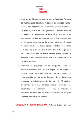 116
4. Impulsar un diálogo permanente con la Autoridad Portuaria
de Valencia para garantizar relaciones de igualdad Puerto-
Ciudad, para ordenar desde la iniciativa pública el área sur
del Puerto junto a Natzaret, gestionar la modificación del
documento de Delimitación de Espacios y Usos Portuarios
que haga compatible las exigencias del tráfico portuario con
los intereses generales de la ciudad: evitando el riesgo
medioambiental en las nuevas zonas de fondeo; recuperando
la relación de la ciudad con el mar a través del viejo cauce
del Turia; integrando el borde urbano puerto-ciudad y
evitando la aproximación del ferrocarril o nuevos viarios al
barrio de Natzaret.
5. Intervenir en proyectos urbanos singulares como los
entornos monumentales de San Miguel de los Reyes; la
muralla árabe; el Paseo Histórico de la Alameda; la
reconstrucción de las naves laterales de la Tabacalera;
programar la rehabilitación de los más de 70 edificios
protegidos (alquerías, barracas, casas señoriales etc.)
destinados a equipamientos públicos, o impulsar el
desarrollo urbanístico de los suelos públicos de los antiguos
cuarteles de la calle San Vicente.
VIVIENDA Y REHABILITACIÓN. València dispone de suelo
 