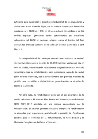 117
suficiente para garantizar el derecho constitucional de los ciudadanos y
ciudadanas a una vivienda digna, en los nuevos barrios por desarrollar
previstos en el PGOU de 1988; en el suelo urbano consolidado y en los
nuevos espacios generados como consecuencia del desarrollo
urbanístico del PGOU en sectores urbanos como el ámbito del Parc
Central; los antiguos cuarteles de la calle San Vicente; Camí Reial o Sant
Marcel.lí.
Esta disponibilidad de suelo que permitirá construir más de 40.000
nuevas viviendas, junto a las más de 60.000 viviendas vacías que hay en
nuestra ciudad, y que deberán incorporarse progresivamente al mercado
inmobiliario tras su rehabilitación, hace innecesario expandir la ciudad
sobre nuevos territorios, por lo que solamente son precisas medidas de
gestión para consolidar la ciudad interior garantizando este derecho de
acceso a la vivienda.
Por otro lado, la rehabilitación debe ser el eje prioritario de la
acción urbanística. El anterior Plan Estatal de Vivienda y Rehabilitación
PEVR 2009-2012 apostaba de una manera contundente por la
Rehabilitación. El anterior gobierno socialista otorgó a la rehabilitación
de viviendas gran importancia, posibilitando la creación de Plataformas
Sociales para el Fomento de la Rehabilitación, la Accesibilidad y la
Eficiencia Energética de Edificios y Viviendas.
 