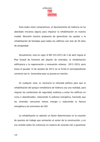 118
Ante todos estos compromisos, el Ayuntamiento de València no ha
abordado iniciativa alguna para impulsar la rehabilitación en nuestra
ciudad. Descartó nuestra propuesta de generalizar las ayudas a la
rehabilitación de fachadas para todos los edificios con más de 40 años
de antigüedad.
Actualmente, está en vigor el RD 233/2013 de 5 de abril regula el
Plan Estatal de Fomento del alquiler de viviendas, la rehabilitación
edificatoria y la regeneración y renovación urbanas 2013-2016, pero
hasta el pasado 14 de octubre de 2014 no se firmó el correspondiente
convenio con la Generalitat para su puesta en marcha.
En cualquier caso, es necesaria la voluntad política para que la
rehabilitación del parque inmobiliario de València sea una realidad, para
mejorar las condiciones de seguridad, estéticas y evitar los edificios en
ruina o abandonados, reduciendo la pobreza energética, haciendo que
las viviendas consuman menos energía y reduciendo la factura
energética y las emisiones de C02.
La rehabilitación es además un factor determinante en la creación
de puestos de trabajo que animarían al sector de la construcción, y en
ese sentido todos los esfuerzos en materia de vivienda irán a garantizar
 
