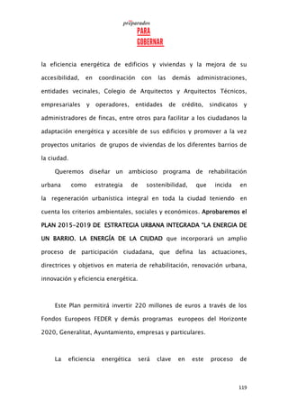 119
la eficiencia energética de edificios y viviendas y la mejora de su
accesibilidad, en coordinación con las demás administraciones,
entidades vecinales, Colegio de Arquitectos y Arquitectos Técnicos,
empresariales y operadores, entidades de crédito, sindicatos y
administradores de fincas, entre otros para facilitar a los ciudadanos la
adaptación energética y accesible de sus edificios y promover a la vez
proyectos unitarios de grupos de viviendas de los diferentes barrios de
la ciudad.
Queremos diseñar un ambicioso programa de rehabilitación
urbana como estrategia de sostenibilidad, que incida en
la regeneración urbanística integral en toda la ciudad teniendo en
cuenta los criterios ambientales, sociales y económicos. Aprobaremos el
PLAN 2015-2019 DE ESTRATEGIA URBANA INTEGRADA “LA ENERGIA DE
UN BARRIO. LA ENERGÍA DE LA CIUDAD que incorporará un amplio
proceso de participación ciudadana, que defina las actuaciones,
directrices y objetivos en materia de rehabilitación, renovación urbana,
innovación y eficiencia energética.
Este Plan permitirá invertir 220 millones de euros a través de los
Fondos Europeos FEDER y demás programas europeos del Horizonte
2020, Generalitat, Ayuntamiento, empresas y particulares.
La eficiencia energética será clave en este proceso de
 