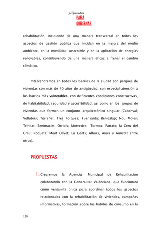 120
rehabilitación, incidiendo de una manera transversal en todos los
aspectos de gestión pública que incidan en la mejora del medio
ambiente, en la movilidad sostenible y en la aplicación de energías
renovables, contribuyendo de una manera eficaz a frenar el cambio
climático.
Intervendremos en todos los barrios de la ciudad con parques de
viviendas con más de 40 años de antigüedad, con especial atención a
los barrios más vulnerables con deficientes condiciones constructivas,
de habitabilidad, seguridad y accesibilidad, así como en los grupos de
viviendas que forman un conjunto arquitectónico singular (Cabanyal;
Velluters; Torrefiel; Tres Forques; Fuensanta; Benicalap; Nou Moles;
Trinitat; Benimaclet; Orriols; Morvedre; Tormos; Patraix; la Creu del
Grau; Roqueta; Mont Olivet; En Corts; Albors, Aiora y Amistat entre
otros).
PROPUESTAS
1. Crearemos la Agencia Municipal de Rehabilitación
colaborando con la Generalitat Valènciana, que funcionará
como ventanilla única para coordinar todos los aspectos
relacionados con la rehabilitación de viviendas, campañas
informativas, formación sobre los hábitos de consumo en la
 