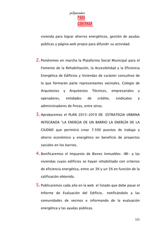 121
vivienda para lograr ahorros energéticos, gestión de ayudas
públicas y página web propia para difundir su actividad.
2. Pondremos en marcha la Plataforma Social Municipal para el
Fomento de la Rehabilitación, la Accesibilidad y la Eficiencia
Energética de Edificios y Viviendas de carácter consultivo de
la que formarán parte representantes vecinales, Colegio de
Arquitectos y Arquitectos Técnicos, empresariales y
operadores, entidades de crédito, sindicatos y
administradores de fincas, entre otros.
3. Aprobaremos el PLAN 2015-2019 DE ESTRATEGIA URBANA
INTEGRADA “LA ENERGIA DE UN BARRIO LA ENERGÍA DE LA
CIUDAD que permitirá crear 7.500 puestos de trabajo y
ahorro económico y energético en beneficio de proyectos
sociales en los barrios.
4. Bonificaremos el Impuesto de Bienes Inmuebles –IBI- a las
viviendas cuyos edificios se hayan rehabilitado con criterios
de eficiencia energética, entre un 3% y un 5% en función de la
calificación obtenida.
5. Publicaremos cada año en la web el listado que debe pasar el
Informe de Evaluación del Edificio, notificándolo a las
comunidades de vecinos e informando de la evaluación
energética y las ayudas públicas.
 