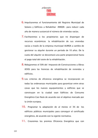 122
6. Impulsaremos el funcionamiento del Registro Municipal de
Solares y Edificios a Rehabilitar –RMSER- para reducir cada
año de manera sustancial el número de viviendas vacías.
7. Facilitaremos a los propietarios que no dispongan de
recursos económicos la rehabilitación de sus viviendas
vacías a través de la empresa municipal AUMSA a cambio de
gestionar su alquiler durante un período de 10 años. De la
cuota del alquiler se descontará una parte proporcional hasta
el pago total del coste de la rehabilitación.
8. Rebajaremos el 50% del Impuesto de Construcciones y Obras
(ICIO) para las licencias de rehabilitación de viviendas y
edificios.
9. Los criterios de eficiencia energética se incorporarán en
todas las ordenanzas municipales para garantizar entre otras
cosas que los nuevos equipamientos y edificios que se
construyan en la ciudad sean Edificios de Consumo
Energético Casi Nulo de acuerdo con el objetivo marcado por
la Unión europea.
10. Programar la adaptación de al menos el 3% de los
edificios públicos municipales para conseguir el certificado
energético, de acuerdo con la vigente normativa.
11. Crearemos los premios Eficiencia Energética que con
 