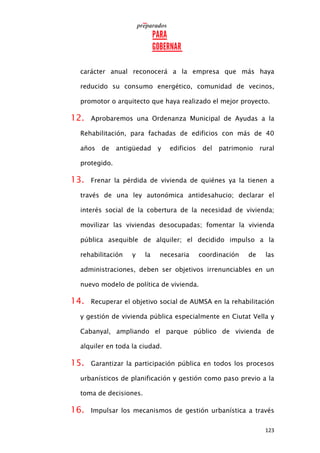 123
carácter anual reconocerá a la empresa que más haya
reducido su consumo energético, comunidad de vecinos,
promotor o arquitecto que haya realizado el mejor proyecto.
12. Aprobaremos una Ordenanza Municipal de Ayudas a la
Rehabilitación, para fachadas de edificios con más de 40
años de antigüedad y edificios del patrimonio rural
protegido.
13. Frenar la pérdida de vivienda de quiénes ya la tienen a
través de una ley autonómica antidesahucio; declarar el
interés social de la cobertura de la necesidad de vivienda;
movilizar las viviendas desocupadas; fomentar la vivienda
pública asequible de alquiler; el decidido impulso a la
rehabilitación y la necesaria coordinación de las
administraciones, deben ser objetivos irrenunciables en un
nuevo modelo de política de vivienda.
14. Recuperar el objetivo social de AUMSA en la rehabilitación
y gestión de vivienda pública especialmente en Ciutat Vella y
Cabanyal, ampliando el parque público de vivienda de
alquiler en toda la ciudad.
15. Garantizar la participación pública en todos los procesos
urbanísticos de planificación y gestión como paso previo a la
toma de decisiones.
16. Impulsar los mecanismos de gestión urbanística a través
 