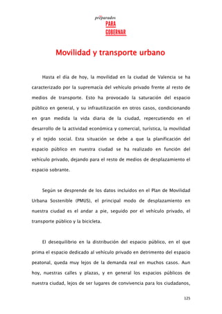 125
Movilidad y transporte urbano
Hasta el día de hoy, la movilidad en la ciudad de Valencia se ha
caracterizado por la supremacía del vehículo privado frente al resto de
medios de transporte. Esto ha provocado la saturación del espacio
público en general, y su infrautilización en otros casos, condicionando
en gran medida la vida diaria de la ciudad, repercutiendo en el
desarrollo de la actividad económica y comercial, turística, la movilidad
y el tejido social. Esta situación se debe a que la planificación del
espacio público en nuestra ciudad se ha realizado en función del
vehículo privado, dejando para el resto de medios de desplazamiento el
espacio sobrante.
Según se desprende de los datos incluidos en el Plan de Movilidad
Urbana Sostenible (PMUS), el principal modo de desplazamiento en
nuestra ciudad es el andar a pie, seguido por el vehículo privado, el
transporte público y la bicicleta.
El desequilibrio en la distribución del espacio público, en el que
prima el espacio dedicado al vehículo privado en detrimento del espacio
peatonal, queda muy lejos de la demanda real en muchos casos. Aun
hoy, nuestras calles y plazas, y en general los espacios públicos de
nuestra ciudad, lejos de ser lugares de convivencia para los ciudadanos,
 