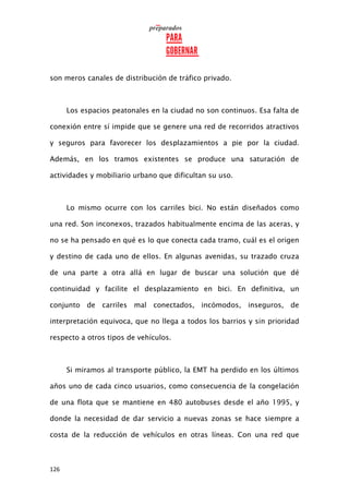 126
son meros canales de distribución de tráfico privado.
Los espacios peatonales en la ciudad no son continuos. Esa falta de
conexión entre sí impide que se genere una red de recorridos atractivos
y seguros para favorecer los desplazamientos a pie por la ciudad.
Además, en los tramos existentes se produce una saturación de
actividades y mobiliario urbano que dificultan su uso.
Lo mismo ocurre con los carriles bici. No están diseñados como
una red. Son inconexos, trazados habitualmente encima de las aceras, y
no se ha pensado en qué es lo que conecta cada tramo, cuál es el origen
y destino de cada uno de ellos. En algunas avenidas, su trazado cruza
de una parte a otra allá en lugar de buscar una solución que dé
continuidad y facilite el desplazamiento en bici. En definitiva, un
conjunto de carriles mal conectados, incómodos, inseguros, de
interpretación equivoca, que no llega a todos los barrios y sin prioridad
respecto a otros tipos de vehículos.
Si miramos al transporte público, la EMT ha perdido en los últimos
años uno de cada cinco usuarios, como consecuencia de la congelación
de una flota que se mantiene en 480 autobuses desde el año 1995, y
donde la necesidad de dar servicio a nuevas zonas se hace siempre a
costa de la reducción de vehículos en otras líneas. Con una red que
 