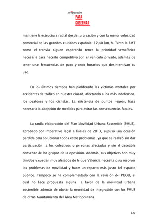127
mantiene la estructura radial desde su creación y con la menor velocidad
comercial de las grandes ciudades española: 12,40 km/h. Tanto la EMT
como el tranvía siguen esperando tener la prioridad semafórica
necesaria para hacerlo competitivo con el vehículo privado, además de
tener unas frecuencias de paso y unos horarios que desincentivan su
uso.
En los últimos tiempos han proliferado las víctimas mortales por
accidentes de tráfico en nuestra ciudad, afectando a los más indefensos,
los peatones y los ciclistas. La existencia de puntos negros, hace
necesaria la adopción de medidas para evitar las consecuencias fatales.
La tardía elaboración del Plan Movilidad Urbana Sostenible (PMUS),
aprobado por imperativo legal a finales de 2013, supuso una ocasión
perdida para solucionar todos estos problemas, ya que se realizó sin dar
participación a los colectivos o personas afectadas y sin el deseable
consenso de los grupos de la oposición. Además, sus objetivos son muy
tímidos y quedan muy alejados de lo que Valencia necesita para resolver
los problemas de movilidad y hacer un reparto más justo del espacio
público. Tampoco se ha complementado con la revisión del PGOU, el
cual no hace propuesta alguna a favor de la movilidad urbana
sostenible, además de obviar la necesidad de integración con los PMUS
de otros Ayuntamiento del Área Metropolitana.
 