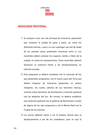128
MOVILIDAD PEATONAL
1. Se propone crear una red principal de itinerarios peatonales
que conecten la ciudad de parte a parte, así como los
diferentes barrios, y que a su vez supongan una red de atado
de las actuales zonas peatonales inconexas entre sí. Los
recorridos deben conectar los espacios verdes y libres de la
ciudad, así como los equipamientos. Estos recorridos además
favorecen al comercio frente a los desplazamientos en
vehículo privado.
2. Esta propuesta se deberá completar con la conexión de los
ejes peatonales propuestos, con el nuevo cauce del Turia que
deberá disponer de itinerarios peatonales en ambos
márgenes, los cuales, además de sus funciones básicas,
servirán como elementos de distribución y conexión peatonal
con las pedanías del Sur. Así mismo, se deberá establecer
una conexión peatonal con la pedanía de Benimamet a través
de alguno de los ejes propuestos y de la Marina Real con la
Ciudad de las Ciencias.
3. Las aceras deberán volver a ser el espacio natural para el
desplazamiento a pie de los ciudadanos, para lo cual la
 