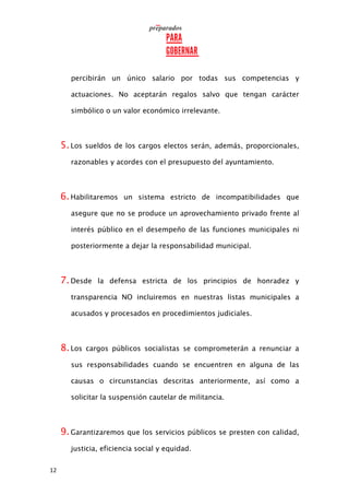 12
percibirán un único salario por todas sus competencias y
actuaciones. No aceptarán regalos salvo que tengan carácter
simbólico o un valor económico irrelevante.
5.Los sueldos de los cargos electos serán, además, proporcionales,
razonables y acordes con el presupuesto del ayuntamiento.
6.Habilitaremos un sistema estricto de incompatibilidades que
asegure que no se produce un aprovechamiento privado frente al
interés público en el desempeño de las funciones municipales ni
posteriormente a dejar la responsabilidad municipal.
7.Desde la defensa estricta de los principios de honradez y
transparencia NO incluiremos en nuestras listas municipales a
acusados y procesados en procedimientos judiciales.
8.Los cargos públicos socialistas se comprometerán a renunciar a
sus responsabilidades cuando se encuentren en alguna de las
causas o circunstancias descritas anteriormente, así como a
solicitar la suspensión cautelar de militancia.
9.Garantizaremos que los servicios públicos se presten con calidad,
justicia, eficiencia social y equidad.
 