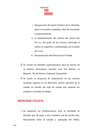 130
i. Recuperación del paseo histórico de la Alameda,
para el encuentro ciudadano, libre de circulación
y estacionamiento.
ii. La peatonalización del entorno del museo San
Pío V y del jardín de los Viveros, eliminado el
tráfico en superficie y conectándolo con el Jardín
del Turia.
iii. Peatonalización del Puente de la Trinidad
8. Se crearán las llamadas supermanzanas para los barrios de
La Petxina, Arrancapins, Russafa, Gran Vía, Botanic, La
Roqueta, Pla del Remei y Cabanyal-Canyamelar.
9. Se creará un programa de implantación de los caminos
escolares seguros en los diferentes centros docentes de la
ciudad, en función del nivel de riesgos que soportan los
escolares al acceder al colegio.
MOVILIDAD CICLISTA
1. Se mejorarán las infraestructuras para la movilidad en
bicicleta que dé lugar a una verdadera red de carriles-bici,
básicamente sobre la calzada y segregada del tráfico,
 