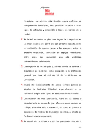 131
conectada, más directa, más cómoda, segura, uniforme, de
interpretación inequívoca, con prioridad respecto a otros
tipos de vehículos y extensible a todos los barrios de la
ciudad.
2. Se deberá establecer un plan para mejora de la seguridad en
las intersecciones del carril-bici con el tráfico rodado, como
la prohibición de aparcar junto a las esquinas, evitar la
excesiva vegetación, colocación de espejos retrovisores,
entre otras, que garanticen una alta visibilidad
diferenciándolo del entorno.
3. Catalogación de los parques y jardines donde se permita la
circulación de bicicletas como excepción a la prohibición
general que hace el artículo 36 de la Ordenaza de
Circulación.
4. Mejora del funcionamiento del actual servicio público de
alquiler de bicicletas Valenbisi, especialmente en su
referencia a reposición rápida en estaciones llenas o vacías.
5. Construcción de más aparcabicis, fuera de las aceras y
especialmente en zonas de gran afluencia como centros de
trabajo, educativo, ocio o comercial, así como en paradas o
estaciones de medios de transporte colectivo, al objeto de
facilitar el intercambio modal.
6. Se dotará de carril-bici a todas las principales vías de la
 