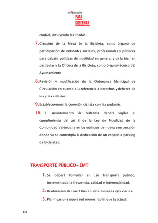 132
ciudad, incluyendo las rondas.
7. Creación de la Mesa de la Bicicleta, como órgano de
participación de entidades sociales, profesionales y públicas
para debatir políticas de movilidad en general y de la bici, en
particular y la Oficina de la Bicicleta, como órgano técnico del
Ayuntamiento
8. Revisión y modificación de la Ordenanza Municipal de
Circulación en cuanto a la referencia a derechos y deberes de
los y las ciclistas.
9. Estableceremos la conexión ciclista con las pedanías
10. El Ayuntamiento de Valencia deberá vigilar el
cumplimiento del art 8 de la Ley de Movilidad de la
Comunidad Valenciana en los edificios de nueva construcción
donde ya se contempla la dedicación de un espacio a parking
de bicicletas.
TRANSPORTE PÚBLICO- EMT
1. Se deberá fomentar el uso transporte público,
incrementado la frecuencia, calidad e intermodalidad.
2. Reubicación del carril bus en determinados ejes viarios.
3. Planificar una nueva red menos radial que la actual.
 
