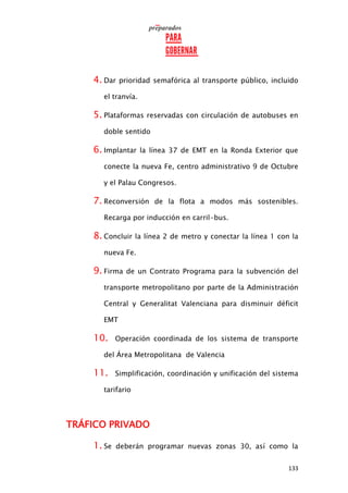 133
4. Dar prioridad semafórica al transporte público, incluido
el tranvía.
5. Plataformas reservadas con circulación de autobuses en
doble sentido
6. Implantar la línea 37 de EMT en la Ronda Exterior que
conecte la nueva Fe, centro administrativo 9 de Octubre
y el Palau Congresos.
7. Reconversión de la flota a modos más sostenibles.
Recarga por inducción en carril-bus.
8. Concluir la línea 2 de metro y conectar la línea 1 con la
nueva Fe.
9. Firma de un Contrato Programa para la subvención del
transporte metropolitano por parte de la Administración
Central y Generalitat Valenciana para disminuir déficit
EMT
10. Operación coordinada de los sistema de transporte
del Área Metropolitana de Valencia
11. Simplificación, coordinación y unificación del sistema
tarifario
TRÁFICO PRIVADO
1. Se deberán programar nuevas zonas 30, así como la
 