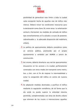 134
posibilidad de generalizar este límite a toda la ciudad
salvo excepción hecha de aquellas vías de tráfico más
intenso. Deberá incluir las condiciones necesarias para
la declaración como Zona 30, entre otras: la señalización
vertical y horizontal, las medidas de calmado de tráfico
tipo estrechamientos en la calzada o cruces de peatones
sobreelevados y la adecuada disposición del mobiliario
urbano.
2. La política de aparcamientos debería concebirse como
un servicio público, promovido por el propio
ayuntamiento y vendidos por AUMSA a precio de
construcción.
3. Así mismo, debería diseñarse una red de aparcamientos
disuasorios en los accesos a la ciudad, perfectamente
conectados con otros modos de transporte como metro,
bus, y bici, con el fin de mejorar la intermodalidad y
evitar la congestión del tráfico en centro de nuestra
ciudad.
4. Se adoptarán medidas destinadas a pacificar el tráfico
mediante la regulación semafórica, de tal forma que la
ola verde no pueda superar la velocidad máxima
permitida, complementadas con otras de diseño urbano
que eliminen de los cruces o intersecciones aquellos
 