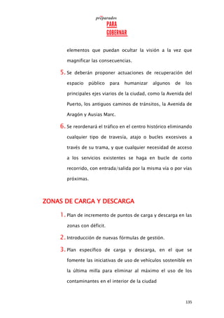 135
elementos que puedan ocultar la visión a la vez que
magnificar las consecuencias.
5. Se deberán proponer actuaciones de recuperación del
espacio público para humanizar algunos de los
principales ejes viarios de la ciudad, como la Avenida del
Puerto, los antiguos caminos de tránsitos, la Avenida de
Aragón y Ausias Marc.
6. Se reordenará el tráfico en el centro histórico eliminando
cualquier tipo de travesía, atajo o bucles excesivos a
través de su trama, y que cualquier necesidad de acceso
a los servicios existentes se haga en bucle de corto
recorrido, con entrada/salida por la misma vía o por vías
próximas.
ZONAS DE CARGA Y DESCARGA
1. Plan de incremento de puntos de carga y descarga en las
zonas con déficit.
2. Introducción de nuevas fórmulas de gestión.
3. Plan específico de carga y descarga, en el que se
fomente las iniciativas de uso de vehículos sostenible en
la última milla para eliminar al máximo el uso de los
contaminantes en el interior de la ciudad
 