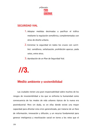 136
SEGURIDAD VIAL
1. Adoptar medidas destinadas a pacificar el tráfico
mediante la regulación semafórica, complementadas con
otras de diseño urbano.
2. Extremar la seguridad en todos los cruces con carril-
bici: semáforos, señalización, prohibición aparcar, poda
setos, entre otras.
3. Aprobación de un Plan de Seguridad Vial.
Medio ambiente y sostenibilidad
Las ciudades tienen una gran responsabilidad sobre muchos de los
riesgos de insostenibilidad a los que se enfrenta la humanidad como
consecuencia de los modos de vida urbanos típicos de la nueva era
postindustrial. Pero sin duda, es en ellas donde existe una mayor
capacidad para afrontar esta crisis generalizada, por tratarse de un foco
de información, innovación y difusión, y un recurso fundamental para
generar inteligencia y movilización social en torno a los retos que el
 