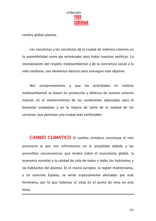 137
cambio global plantea.
Los socialistas y las socialistas de la ciudad de Valencia creemos en
la sostenibilidad como eje vertebrador para todas nuestras políticas. La
incorporación del respeto medioambiental y de la conciencia social a la
vida cotidiana, son elementos básicos para conseguir este objetivo.
Nos comprometemos a que las prioridades en materia
medioambiental se basen en protección y defensa de nuestro entorno
natural, en el mantenimiento de las condiciones adecuadas para el
bienestar ciudadano y en la mejora de tanto de la calidad de los
servicios, que permitan una ciudad más confortable.
CAMBIO CLIMATICO El cambio climático constituye el reto
prioritario al que nos enfrentamos en la actualidad debido a las
previsibles consecuencias que tendrá sobre el ecosistema global, la
economía mundial y la calidad de vida de todos y todas los habitantes y
las habitantes del planeta. En el marco europeo, la región mediterránea,
y en concreto España, se verán especialmente afectadas por este
fenómeno, por lo que Valencia se sitúa en el punto de mira en este
tema.
 