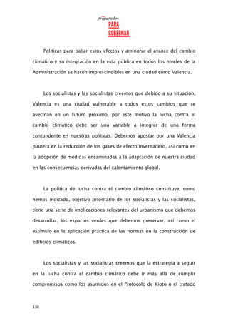 138
Políticas para paliar estos efectos y aminorar el avance del cambio
climático y su integración en la vida pública en todos los niveles de la
Administración se hacen imprescindibles en una ciudad como Valencia.
Los socialistas y las socialistas creemos que debido a su situación,
Valencia es una ciudad vulnerable a todos estos cambios que se
avecinan en un futuro próximo, por este motivo la lucha contra el
cambio climático debe ser una variable a integrar de una forma
contundente en nuestras políticas. Debemos apostar por una Valencia
pionera en la reducción de los gases de efecto invernadero, así como en
la adopción de medidas encaminadas a la adaptación de nuestra ciudad
en las consecuencias derivadas del calentamiento global.
La política de lucha contra el cambio climático constituye, como
hemos indicado, objetivo prioritario de los socialistas y las socialistas,
tiene una serie de implicaciones relevantes del urbanismo que debemos
desarrollar, los espacios verdes que debemos preservar, así como el
estímulo en la aplicación práctica de las normas en la construcción de
edificios climáticos.
Los socialistas y las socialistas creemos que la estrategia a seguir
en la lucha contra el cambio climático debe ir más allá de cumplir
compromisos como los asumidos en el Protocolo de Kioto o el tratado
 