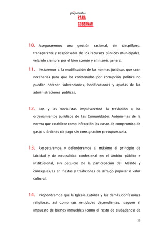 13
10. Aseguraremos una gestión racional, sin despilfarro,
transparente y responsable de los recursos públicos municipales,
velando siempre por el bien común y el interés general.
11. Instaremos a la modificación de las normas jurídicas que sean
necesarias para que los condenados por corrupción política no
puedan obtener subvenciones, bonificaciones y ayudas de las
administraciones públicas.
12. Los y las socialistas impulsaremos la traslación a los
ordenamientos jurídicos de las Comunidades Autónomas de la
norma que establece como infracción los casos de compromiso de
gasto u órdenes de pago sin consignación presupuestaria.
13. Respetaremos y defenderemos al máximo el principio de
laicidad y de neutralidad confesional en el ámbito público e
institucional, sin perjuicio de la participación del Alcalde y
concejales/as en fiestas y tradiciones de arraigo popular o valor
cultural.
14. Propondremos que la Iglesia Católica y las demás confesiones
religiosas, así como sus entidades dependientes, paguen el
impuesto de bienes inmuebles (como el resto de ciudadanos) de
 