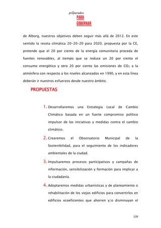139
de Alborg, nuestros objetivos deben seguir más allá de 2012. En este
sentido la receta climática 20-20-20 para 2020, propuesta por la CE,
pretende que el 20 por ciento de la energía comunitaria proceda de
fuentes renovables, al tiempo que se reduce un 20 por ciento el
consumo energético y otro 20 por ciento las emisiones de CO2 a la
atmósfera con respecto a los niveles alcanzados en 1990, y en esta línea
deberán ir nuestros esfuerzos desde nuestro ámbito.
PROPUESTAS
1. Desarrollaremos una Estrategia Local de Cambio
Climático basada en un fuerte compromiso político
impulsor de las iniciativas y medidas contra el cambio
climático.
2. Crearemos el Observatorio Municipal de la
Sostenibilidad, para el seguimiento de los indicadores
ambientales de la ciudad.
3. Impulsaremos procesos participativos y campañas de
información, sensibilización y formación para implicar a
la ciudadanía.
4. Adoptaremos medidas urbanísticas y de planeamiento o
rehabilitación de los viejos edificios para convertirlos en
edificios ecoeficientes que ahorren y/o disminuyan el
 
