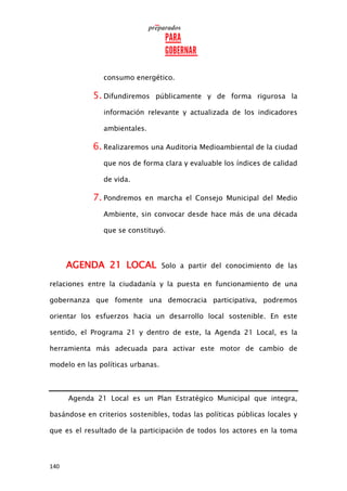 140
consumo energético.
5. Difundiremos públicamente y de forma rigurosa la
información relevante y actualizada de los indicadores
ambientales.
6. Realizaremos una Auditoria Medioambiental de la ciudad
que nos de forma clara y evaluable los índices de calidad
de vida.
7. Pondremos en marcha el Consejo Municipal del Medio
Ambiente, sin convocar desde hace más de una década
que se constituyó.
AGENDA 21 LOCAL Solo a partir del conocimiento de las
relaciones entre la ciudadanía y la puesta en funcionamiento de una
gobernanza que fomente una democracia participativa, podremos
orientar los esfuerzos hacia un desarrollo local sostenible. En este
sentido, el Programa 21 y dentro de este, la Agenda 21 Local, es la
herramienta más adecuada para activar este motor de cambio de
modelo en las políticas urbanas.
Agenda 21 Local es un Plan Estratégico Municipal que integra,
basándose en criterios sostenibles, todas las políticas públicas locales y
que es el resultado de la participación de todos los actores en la toma
 