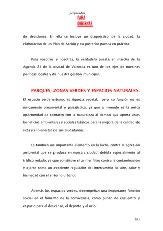 141
de decisiones. En ella se incluye un diagnóstico de la ciudad, la
elaboración de un Plan de Acción y su posterior puesta en práctica.
Para nosotros y nosotras, la verdadera puesta en marcha de la
Agenda 21 de la ciudad de Valencia es uno de los ejes de nuestras
políticas locales y de nuestra gestión municipal.
PARQUES, ZONAS VERDES Y ESPACIOS NATURALES.
El espacio verde urbano, es riqueza vegetal, pero su función no es
únicamente ornamental o paisajística, ya que a menudo es la única
oportunidad de contacto con la naturaleza al tiempo que aporta unos
beneficios ambientales y sociales básicos para la mejora de la calidad de
vida y el bienestar de sus ciudadanos.
Es también un importante elemento en la lucha contra la agresión
ambiental que se produce en nuestra ciudad, debida especialmente al
tráfico rodado, ya que constituye el primer filtro contra la contaminación
y ejerce como un excelente regulador del intercambio de aire, calor y
humedad con el entorno urbano.
Además los espacios verdes, desempeñan una importante función
social en el fomento de la convivencia, como punto de encuentro y
espacio para el descanso, el deporte y el ocio.
 