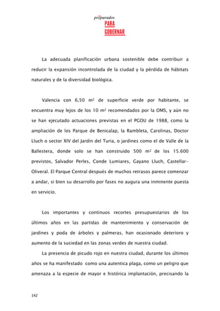142
La adecuada planificación urbana sostenible debe contribuir a
reducir la expansión incontrolada de la ciudad y la pérdida de hábitats
naturales y de la diversidad biológica.
Valencia con 6,50 m2 de superficie verde por habitante, se
encuentra muy lejos de los 10 m2 recomendados por la OMS, y aún no
se han ejecutado actuaciones previstas en el PGOU de 1988, como la
ampliación de los Parque de Benicalap, la Rambleta, Carolinas, Doctor
Lluch o sector XIV del Jardín del Turia, o jardines como el de Valle de la
Ballestera, donde solo se han construido 500 m2 de los 15.600
previstos, Salvador Perles, Conde Lumiares, Gayano Lluch, Castellar-
Oliveral. El Parque Central después de muchos retrasos parece comenzar
a andar, si bien su desarrollo por fases no augura una inminente puesta
en servicio.
Los importantes y continuos recortes presupuestarios de los
últimos años en las partidas de mantenimiento y conservación de
jardines y poda de árboles y palmeras, han ocasionado deterioro y
aumento de la suciedad en las zonas verdes de nuestra ciudad.
La presencia de picudo rojo en nuestra ciudad, durante los últimos
años se ha manifestado como una autentica plaga, como un peligro que
amenaza a la especie de mayor e histórica implantación, precisando la
 