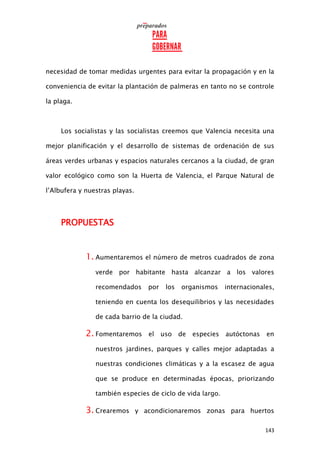143
necesidad de tomar medidas urgentes para evitar la propagación y en la
conveniencia de evitar la plantación de palmeras en tanto no se controle
la plaga.
Los socialistas y las socialistas creemos que Valencia necesita una
mejor planificación y el desarrollo de sistemas de ordenación de sus
áreas verdes urbanas y espacios naturales cercanos a la ciudad, de gran
valor ecológico como son la Huerta de Valencia, el Parque Natural de
l’Albufera y nuestras playas.
PROPUESTAS
1. Aumentaremos el número de metros cuadrados de zona
verde por habitante hasta alcanzar a los valores
recomendados por los organismos internacionales,
teniendo en cuenta los desequilibrios y las necesidades
de cada barrio de la ciudad.
2. Fomentaremos el uso de especies autóctonas en
nuestros jardines, parques y calles mejor adaptadas a
nuestras condiciones climáticas y a la escasez de agua
que se produce en determinadas épocas, priorizando
también especies de ciclo de vida largo.
3. Crearemos y acondicionaremos zonas para huertos
 