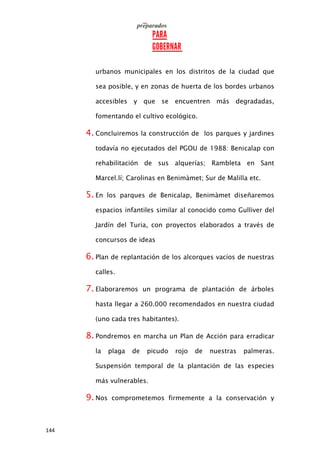 144
urbanos municipales en los distritos de la ciudad que
sea posible, y en zonas de huerta de los bordes urbanos
accesibles y que se encuentren más degradadas,
fomentando el cultivo ecológico.
4. Concluiremos la construcción de los parques y jardines
todavía no ejecutados del PGOU de 1988: Benicalap con
rehabilitación de sus alquerías; Rambleta en Sant
Marcel.lí; Carolinas en Benimàmet; Sur de Malilla etc.
5. En los parques de Benicalap, Benimàmet diseñaremos
espacios infantiles similar al conocido como Gulliver del
Jardín del Turia, con proyectos elaborados a través de
concursos de ideas
6. Plan de replantación de los alcorques vacíos de nuestras
calles.
7. Elaboraremos un programa de plantación de árboles
hasta llegar a 260.000 recomendados en nuestra ciudad
(uno cada tres habitantes).
8. Pondremos en marcha un Plan de Acción para erradicar
la plaga de picudo rojo de nuestras palmeras.
Suspensión temporal de la plantación de las especies
más vulnerables.
9. Nos comprometemos firmemente a la conservación y
 
