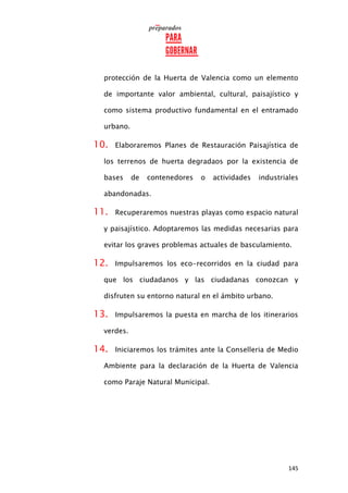 145
protección de la Huerta de Valencia como un elemento
de importante valor ambiental, cultural, paisajístico y
como sistema productivo fundamental en el entramado
urbano.
10. Elaboraremos Planes de Restauración Paisajística de
los terrenos de huerta degradaos por la existencia de
bases de contenedores o actividades industriales
abandonadas.
11. Recuperaremos nuestras playas como espacio natural
y paisajístico. Adoptaremos las medidas necesarias para
evitar los graves problemas actuales de basculamiento.
12. Impulsaremos los eco-recorridos en la ciudad para
que los ciudadanos y las ciudadanas conozcan y
disfruten su entorno natural en el ámbito urbano.
13. Impulsaremos la puesta en marcha de los itinerarios
verdes.
14. Iniciaremos los trámites ante la Conselleria de Medio
Ambiente para la declaración de la Huerta de Valencia
como Paraje Natural Municipal.
 