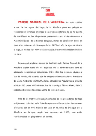 146
PARQUE NATURAL DE L´ALBUFERA. La mala calidad
actual de las aguas del Lago de la Albufera pone en peligro su
recuperación e incluso amenaza a su propia existencia, tal se ha puesto
de manifiesto en las alegaciones presentadas por el Ayuntamiento al
Plan Hidrológico de la Cuenca del Júcar, donde se solicitó sin éxito, en
base a los informes técnicos que de los 167 hm3 año de agua destinada
al lago, al menos 121 hm3 fueran de agua proveniente directamente del
río Júcar.
Entornos degradados dentro de los límites del Parque Natural de la
Albufera siguen fuera de los objetivos de la administración para su
adecuada recuperación paisajística. Entre ellos los terrenos situado al
Sur de Pinedo, de acuerdo con la exigencia efectuada por el Ministerio
de Medio Ambiente y RAMSAR, donde el Gobierno Popular tenía previsto
edificar 300 casas unifamiliares, los de la antigua fábrica Plexi , del CEI
Sebastián Burgos o la antigua venta de toros del Saler.
Una de los motivos de queja habituales de los pescadores del lago
y algún otro colectivo es la falta de representación de todos los sectores
afectados por el nivel hídrico del lago en la Junta de Desagüe de la
Albufera, en la que, según sus estatutos de 1926, solo están
representados los propietarios de tierras.
 