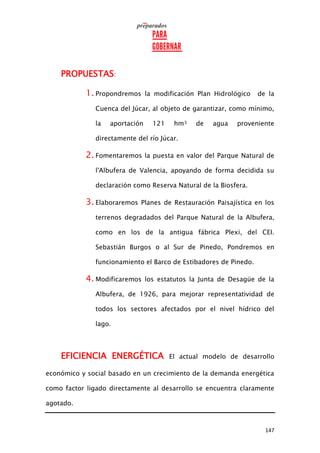 147
PROPUESTAS:
1. Propondremos la modificación Plan Hidrológico de la
Cuenca del Júcar, al objeto de garantizar, como mínimo,
la aportación 121 hm3 de agua proveniente
directamente del río Júcar.
2. Fomentaremos la puesta en valor del Parque Natural de
l'Albufera de Valencia, apoyando de forma decidida su
declaración como Reserva Natural de la Biosfera.
3. Elaboraremos Planes de Restauración Paisajística en los
terrenos degradados del Parque Natural de la Albufera,
como en los de la antigua fábrica Plexi, del CEI.
Sebastián Burgos o al Sur de Pinedo, Pondremos en
funcionamiento el Barco de Estibadores de Pinedo.
4. Modificaremos los estatutos la Junta de Desagüe de la
Albufera, de 1926, para mejorar representatividad de
todos los sectores afectados por el nivel hídrico del
lago.
EFICIENCIA ENERGÉTICA El actual modelo de desarrollo
económico y social basado en un crecimiento de la demanda energética
como factor ligado directamente al desarrollo se encuentra claramente
agotado.
 