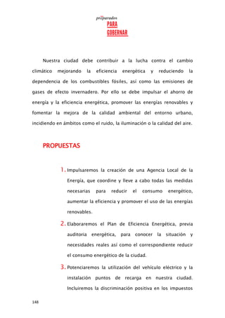 148
Nuestra ciudad debe contribuir a la lucha contra el cambio
climático mejorando la eficiencia energética y reduciendo la
dependencia de los combustibles fósiles, así como las emisiones de
gases de efecto invernadero. Por ello se debe impulsar el ahorro de
energía y la eficiencia energética, promover las energías renovables y
fomentar la mejora de la calidad ambiental del entorno urbano,
incidiendo en ámbitos como el ruido, la iluminación o la calidad del aire.
PROPUESTAS
1. Impulsaremos la creación de una Agencia Local de la
Energía, que coordine y lleve a cabo todas las medidas
necesarias para reducir el consumo energético,
aumentar la eficiencia y promover el uso de las energías
renovables.
2. Elaboraremos el Plan de Eficiencia Energética, previa
auditoria energética, para conocer la situación y
necesidades reales así como el correspondiente reducir
el consumo energético de la ciudad.
3. Potenciaremos la utilización del vehículo eléctrico y la
instalación puntos de recarga en nuestra ciudad.
Incluiremos la discriminación positiva en los impuestos
 
