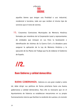 14
aquellos bienes que tengan una finalidad o uso industrial,
residencial o lucrativo, toda vez que reciben el mismo tipo de
servicios que el resto de vecinos.
15. Crearemos Comisiones Municipales de Memoria Histórica
formadas por miembros de la Corporación Local y representantes
de entidades que incluyan en sus fines la localización e
identificación de víctimas de la Guerra Civil y la dictadura para
asegurar la aplicación de la Ley de Memoria Histórica y la
ejecución de los Planes de Trabajo que ha de elaborar el Gobierno
de España.
BUENA GOBERNANZA. Valencia es una gran ciudad y como
tal, debe dirigir sus políticas de forma prioritaria hacia una buena
gobernanza y calidad democrática. Para ello es necesario que en el
Ayuntamiento de Valencia se establezcan mecanismos en su propio
funcionamiento interno que faciliten la rendición de cuentas y la revisión
 