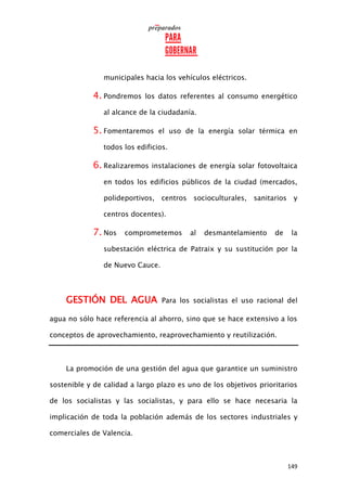 149
municipales hacia los vehículos eléctricos.
4. Pondremos los datos referentes al consumo energético
al alcance de la ciudadanía.
5. Fomentaremos el uso de la energía solar térmica en
todos los edificios.
6. Realizaremos instalaciones de energía solar fotovoltaica
en todos los edificios públicos de la ciudad (mercados,
polideportivos, centros socioculturales, sanitarios y
centros docentes).
7. Nos comprometemos al desmantelamiento de la
subestación eléctrica de Patraix y su sustitución por la
de Nuevo Cauce.
GESTIÓN DEL AGUA Para los socialistas el uso racional del
agua no sólo hace referencia al ahorro, sino que se hace extensivo a los
conceptos de aprovechamiento, reaprovechamiento y reutilización.
La promoción de una gestión del agua que garantice un suministro
sostenible y de calidad a largo plazo es uno de los objetivos prioritarios
de los socialistas y las socialistas, y para ello se hace necesaria la
implicación de toda la población además de los sectores industriales y
comerciales de Valencia.
 