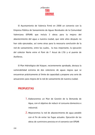 150
El Ayuntamiento de Valencia firmó en 2008 un convenio con la
Empresa Pública de Saneamiento de Aguas Residuales de la Comunidad
Valenciana (EPSAR) que incluía 3 obras para la mejora del
abastecimiento del agua a nuestra ciudad, que siete años después no
han sido ejecutadas, así como otras para la necesaria conclusión de la
red de saneamiento, entre las cuales, la mas importante, la ejecución
del colector Norte entre el Pont de l’ Assut de L’Or y el puente de
Astilleros.
El Plan Hidrológico del Xúquer, recientemente aprobado, destaca la
vulnerabilidad extrema de dos colectores de aguas negras que se
encuentran prácticamente al límite de capacidad y propone una serie de
actuaciones para mejora de la red de saneamiento de nuestra ciudad.
PROPUESTAS
1. Elaboraremos un Plan de Gestión de la Demanda de
Agua, con el objetivo de reducir el consumo domestico e
industrial.
2. Mejoraremos la red de abastecimiento de agua potable
con el fin de evitar las fugas actuales. Ejecución de las
obras de suministro prevista en el convenio con EPSAR
 