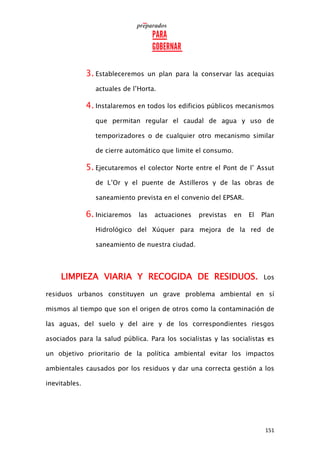 151
3. Estableceremos un plan para la conservar las acequias
actuales de l’Horta.
4. Instalaremos en todos los edificios públicos mecanismos
que permitan regular el caudal de agua y uso de
temporizadores o de cualquier otro mecanismo similar
de cierre automático que limite el consumo.
5. Ejecutaremos el colector Norte entre el Pont de l’ Assut
de L’Or y el puente de Astilleros y de las obras de
saneamiento prevista en el convenio del EPSAR.
6. Iniciaremos las actuaciones previstas en El Plan
Hidrológico del Xúquer para mejora de la red de
saneamiento de nuestra ciudad.
LIMPIEZA VIARIA Y RECOGIDA DE RESIDUOS. Los
residuos urbanos constituyen un grave problema ambiental en sí
mismos al tiempo que son el origen de otros como la contaminación de
las aguas, del suelo y del aire y de los correspondientes riesgos
asociados para la salud pública. Para los socialistas y las socialistas es
un objetivo prioritario de la política ambiental evitar los impactos
ambientales causados por los residuos y dar una correcta gestión a los
inevitables.
 