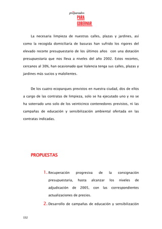 152
La necesaria limpieza de nuestras calles, plazas y jardines, así
como la recogida domiciliaría de basuras han sufrido los rigores del
elevado recorte presupuestario de los últimos años con una dotación
presupuestaria que nos lleva a niveles del año 2002. Estos recortes,
cercanos al 30%, han ocasionado que Valencia tenga sus calles, plazas y
jardines más sucios y malolientes.
De los cuatro ecoparques previstos en nuestra ciudad, dos de ellos
a cargo de las contratas de limpieza, solo se ha ejecutado uno y no se
ha soterrado uno solo de los veinticinco contenedores previstos, ni las
campañas de educación y sensibilización ambiental ofertada en las
contratas indicadas.
PROPUESTAS
1. Recuperación progresiva de la consignación
presupuestaria, hasta alcanzar los niveles de
adjudicación de 2005, con las correspondientes
actualizaciones de precios.
2. Desarrollo de campañas de educación y sensibilización
 