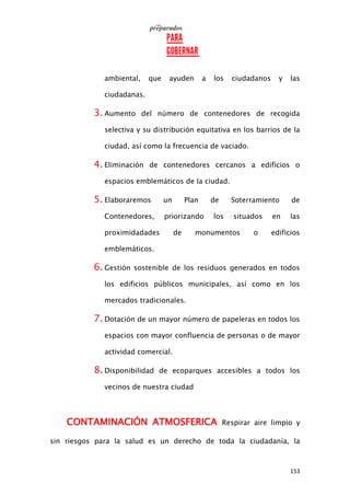 153
ambiental, que ayuden a los ciudadanos y las
ciudadanas.
3. Aumento del número de contenedores de recogida
selectiva y su distribución equitativa en los barrios de la
ciudad, así como la frecuencia de vaciado.
4. Eliminación de contenedores cercanos a edificios o
espacios emblemáticos de la ciudad.
5. Elaboraremos un Plan de Soterramiento de
Contenedores, priorizando los situados en las
proximidadades de monumentos o edificios
emblemáticos.
6. Gestión sostenible de los residuos generados en todos
los edificios públicos municipales, así como en los
mercados tradicionales.
7. Dotación de un mayor número de papeleras en todos los
espacios con mayor confluencia de personas o de mayor
actividad comercial.
8. Disponibilidad de ecoparques accesibles a todos los
vecinos de nuestra ciudad
CONTAMINACIÓN ATMOSFERICA Respirar aire limpio y
sin riesgos para la salud es un derecho de toda la ciudadanía, la
 