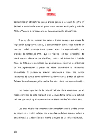 154
contaminación atmosférica causa graves daños a la salud. Se cifra en
16.000 el número de muertes prematuras anuales en España y más de
500 en Valencia a consecuencia de la contaminación atmosférica.
A pesar de no superar los valores limites anuales que marca la
legislación europea y nacional, la contaminación atmosférica medida en
nuestra ciudad presenta unos valores altos. La contaminación por
Dióxido de Nitrógeno (NO2) que se registra en las estaciones de
medición más afectadas por el tráfico, como la del Bulevar Sur o la de la
Pista de Silla, presenta valores que puntualmente superan los máximos
de 40 µgramos/m3 a pesar de haber disminuido la intensidad
circulatoria. El traslado de algunas estaciones a zonas con menor
intensidad de tráfico, como la Universidad Politécnica, el Moli de Sol o el
Bulevar Sur no ha conseguido ocultar los altos niveles de contaminación.
Una buena gestión de la calidad del aire debe comenzar por el
reconocimiento de esta realidad, que la ciudadanía conozca la calidad
del aire que respira y elaborar un Plan de Mejora de la Calidad del Aire.
Los altos niveles de contaminación atmosférica en la ciudad tienen
su origen en el tráfico rodado, por lo que las medidas a adoptar deben ir
encaminadas a la reducción del mismo y mejora de las infraestructuras.
 