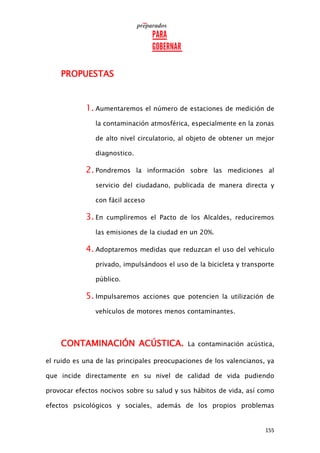 155
PROPUESTAS
1. Aumentaremos el número de estaciones de medición de
la contaminación atmosférica, especialmente en la zonas
de alto nivel circulatorio, al objeto de obtener un mejor
diagnostico.
2. Pondremos la información sobre las mediciones al
servicio del ciudadano, publicada de manera directa y
con fácil acceso
3. En cumpliremos el Pacto de los Alcaldes, reduciremos
las emisiones de la ciudad en un 20%.
4. Adoptaremos medidas que reduzcan el uso del vehiculo
privado, impulsándoos el uso de la bicicleta y transporte
público.
5. Impulsaremos acciones que potencien la utilización de
vehículos de motores menos contaminantes.
CONTAMINACIÓN ACÚSTICA. La contaminación acústica,
el ruido es una de las principales preocupaciones de los valencianos, ya
que incide directamente en su nivel de calidad de vida pudiendo
provocar efectos nocivos sobre su salud y sus hábitos de vida, así como
efectos psicológicos y sociales, además de los propios problemas
 