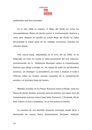 156
ambientales que lleva asociados.
En el año 2008 se elaboró, el Mapa del Ruido así como los
correspondientes Planes de Acción contra la Contaminación Acústica y
cinco años después se aprobó un nuevo Mapa del Ruido sin haber
desarrollado la mayor parte de las medidas correctoras incluidas los
referidos planes.
Este nuevo mapa, redundando en el error del de 2008, se ha
elaborado sin tener en cuenta el ruido proveniente del ocio nocturno,
contraviniendo así la Ordenanza Municipal contra la Contaminación
Acústica que obliga a recoger en los mapas de ruido las servidumbres
acústicas, sin distinguir su procedencia, así como a analizar el ruido e
informar sobre las fuentes sonoras causantes de la contaminación
acústica, sin distinguir tipos de fuentes.
Medidas incluidas en los Planes Acústicos contra el Ruido, como los
Planes de Acción Zonales previstos para los distritos con mayor nivel de
contaminación acústica como Ciutat Vella, Extramurs, L’Eixample, Pla de
Real, Camins al Grau y Campanar, no se han puesto en marcha.
La ausencia de una decidida actuación municipal, puede llevar a
declaración de nuevas Zonas Acústicamente Saturadas mediante
 