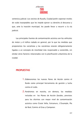 157
sentencia judicial. Los vecinos de Ruzafa, Ciudad Jardín soportan niveles
de ruido inaceptables que les impide ejercer su derecho al descanso y
que, ante la inacción municipal, les puede llevar a recurrir a la vía
judicial.
Las principales fuentes de contaminación acústica son los vehículos
de motor y el tráfico rodado en general, por lo que las medidas que
proponemos los socialistas y las socialistas estarán obligatoriamente
ligadas a un concepto de movilidad más responsable y sostenible, sin
olvidar otros factores relacionados con la planificación urbanística de la
ciudad.
PROPUESTAS
1. Elaboraremos los nuevos Panes de Acción contra el
Ruido como principal herramienta de gestión y lucha
contra el ruido.
2. Pondremos en marcha, sin demora, las medidas
incluidas en los Planes de Acción Zonales, previstos
para los distritos con mayor nivel de contaminación
acústica como Ciutat Vella, Extramurs, L’Eixample, Pla
de Real, Camins al Grau y Campanar.
 