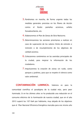 158
3. Pondremos en marcha, de forma urgente todas las
medidas generales previstas en los Planes de Acción
contra el Ruido: pantallas acústicas, asfalto
fonoabsorbente, etc.
4. Elaboraremos el Plan de Zonas de Ocio Nocturno.
5. Determinaremos las acciones prioritarias a realizar en
caso de superación de los valores límite de emisión o
inmisión o de incumplimiento de los objetivos de
calidad acústica.
6. Colocaremos sonómetros en las avenidas principales de
la ciudad, para mejorar la información de los
ciudadanos.
7. Impulsaremos la creación de zonas sin ruido, como
parques y jardines, para que se respete el silencio como
valor ambiental.
CONTAMINACIÓN LUMINICA. Valencia es para la
comunidad científica el paradigma de la ciudad más, pero peor
iluminada. Si en los últimos años se ha producido una reducción en el
consumo eléctrico de la iluminación de nuestra ciudad, que en el año
2013 superó los 107 Kwh por habitante, muy alejado de los objetivos
que el Plan Nacional Eficiencia Energética marcaba para ese mismo año
 