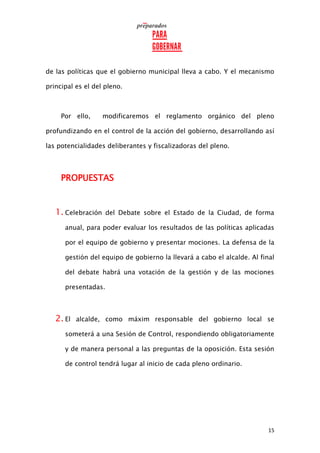 15
de las políticas que el gobierno municipal lleva a cabo. Y el mecanismo
principal es el del pleno.
Por ello, modificaremos el reglamento orgánico del pleno
profundizando en el control de la acción del gobierno, desarrollando así
las potencialidades deliberantes y fiscalizadoras del pleno.
PROPUESTAS
1. Celebración del Debate sobre el Estado de la Ciudad, de forma
anual, para poder evaluar los resultados de las políticas aplicadas
por el equipo de gobierno y presentar mociones. La defensa de la
gestión del equipo de gobierno la llevará a cabo el alcalde. Al final
del debate habrá una votación de la gestión y de las mociones
presentadas.
2. El alcalde, como máxim responsable del gobierno local se
someterá a una Sesión de Control, respondiendo obligatoriamente
y de manera personal a las preguntas de la oposición. Esta sesión
de control tendrá lugar al inicio de cada pleno ordinario.
 