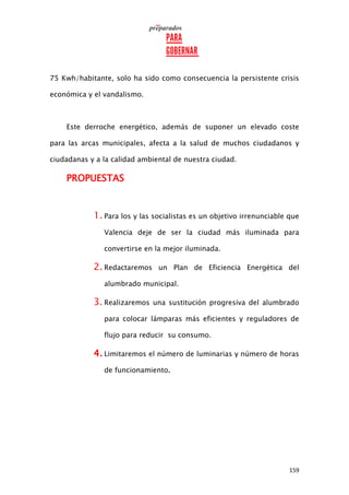 159
75 Kwh/habitante, solo ha sido como consecuencia la persistente crisis
económica y el vandalismo.
Este derroche energético, además de suponer un elevado coste
para las arcas municipales, afecta a la salud de muchos ciudadanos y
ciudadanas y a la calidad ambiental de nuestra ciudad.
PROPUESTAS
1. Para los y las socialistas es un objetivo irrenunciable que
Valencia deje de ser la ciudad más iluminada para
convertirse en la mejor iluminada.
2. Redactaremos un Plan de Eficiencia Energética del
alumbrado municipal.
3. Realizaremos una sustitución progresiva del alumbrado
para colocar lámparas más eficientes y reguladores de
flujo para reducir su consumo.
4. Limitaremos el número de luminarias y número de horas
de funcionamiento.
 