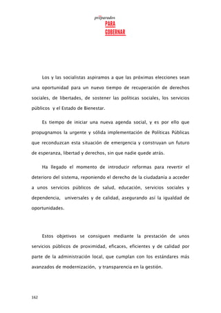 162
Los y las socialistas aspiramos a que las próximas elecciones sean
una oportunidad para un nuevo tiempo de recuperación de derechos
sociales, de libertades, de sostener las políticas sociales, los servicios
públicos y el Estado de Bienestar.
Es tiempo de iniciar una nueva agenda social, y es por ello que
propugnamos la urgente y sólida implementación de Políticas Públicas
que reconduzcan esta situación de emergencia y construyan un futuro
de esperanza, libertad y derechos, sin que nadie quede atrás.
Ha llegado el momento de introducir reformas para revertir el
deterioro del sistema, reponiendo el derecho de la ciudadanía a acceder
a unos servicios públicos de salud, educación, servicios sociales y
dependencia, universales y de calidad, asegurando así la igualdad de
oportunidades.
Estos objetivos se consiguen mediante la prestación de unos
servicios públicos de proximidad, eficaces, eficientes y de calidad por
parte de la administración local, que cumplan con los estándares más
avanzados de modernización, y transparencia en la gestión.
 